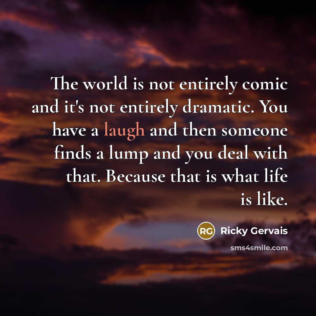 “The world is not entirely comic and it's not entirely dramatic. You have a laugh and then someone finds a lump and you deal with that. Because that is what life is like.” quote by Ricky Gervais