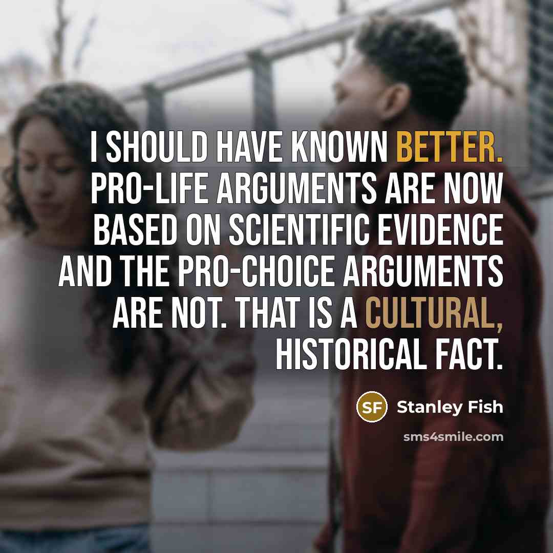 “I should have known better. Pro-life arguments are now based on scientific evidence and the pro-choice arguments are not. That is a cultural, historical fact.” quote by Stanley Fish