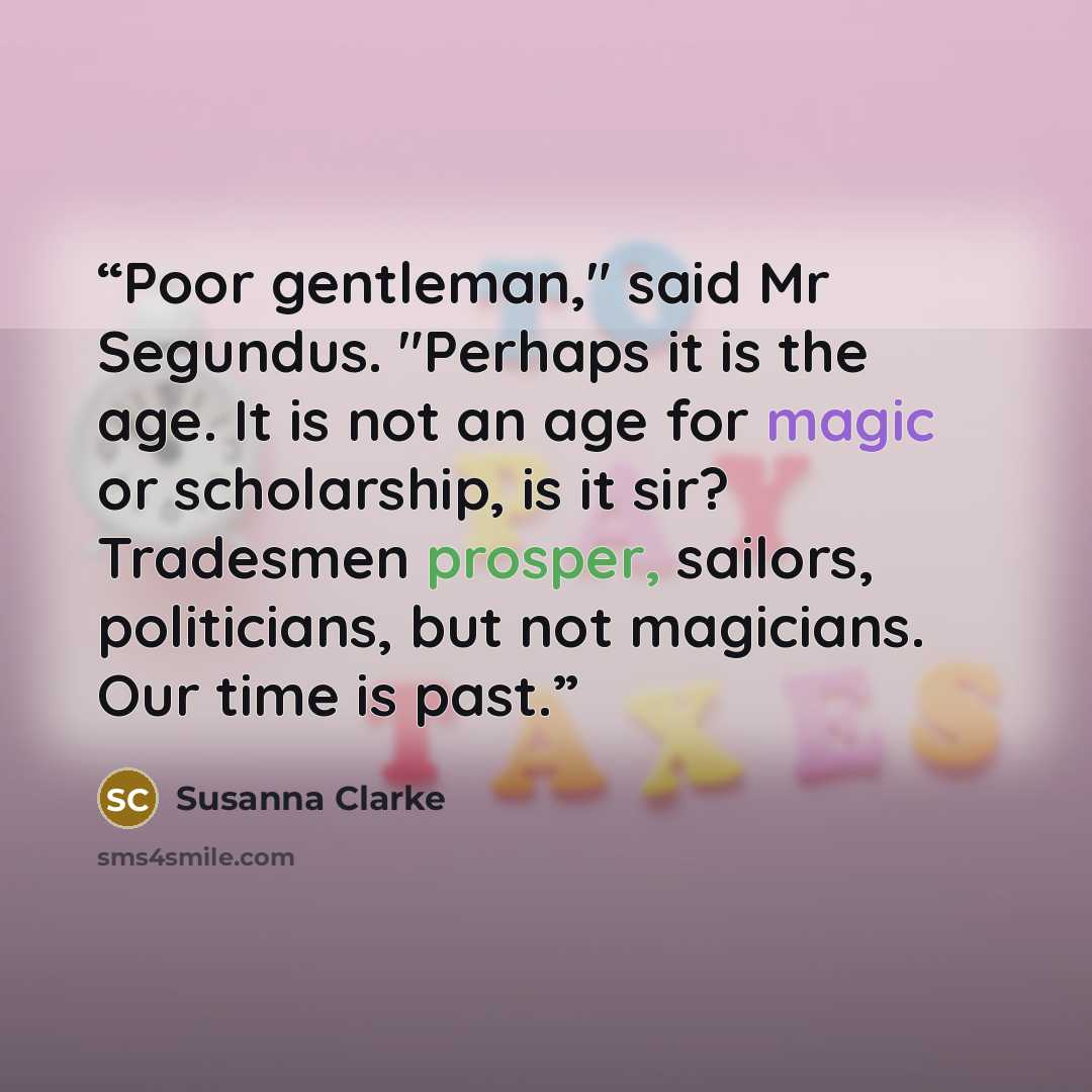 “Poor gentleman," said Mr Segundus. "Perhaps it is the age. It is not an age for magic or scholarship, is it sir? Tradesmen prosper, sailors, politicians, but not magicians. Our time is past.” quote by Susanna Clarke