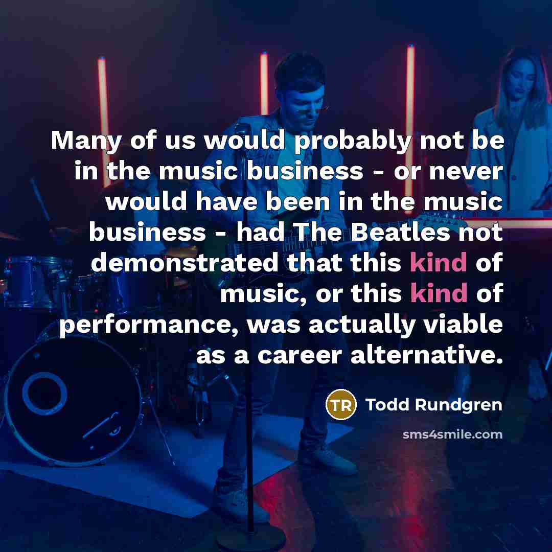 “Many of us would probably not be in the music business - or never would have been in the music business - had The Beatles not demonstrated that this kind of music, or this kind of performance, was actually viable as a career alternative.” quote by Todd Rundgren