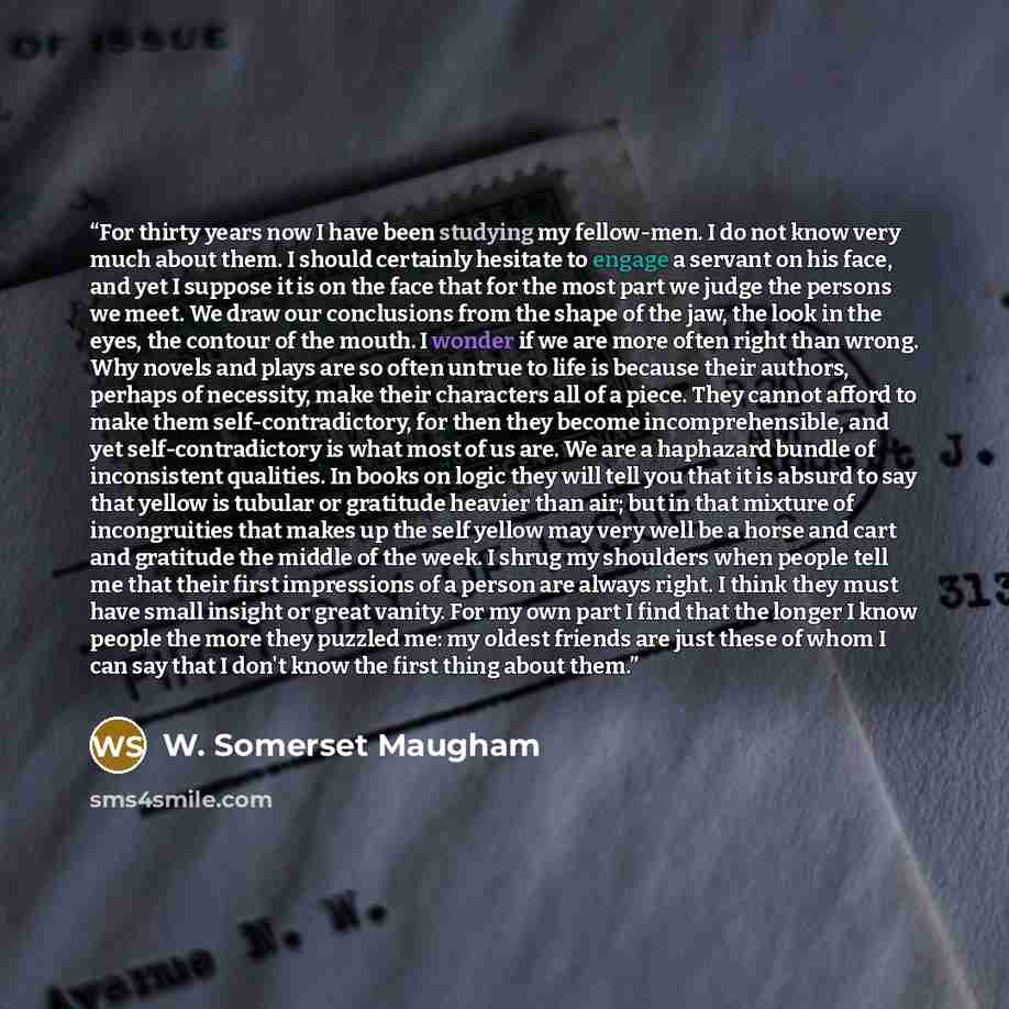 “For thirty years now I have been studying my fellow-men. I do not know very much about them. I should certainly hesitate to engage a servant on his face, and yet I suppose it is on the face that for the most part we judge the persons we meet. We draw our conclusions from the shape of the jaw, the…” quote by W. Somerset Maugham