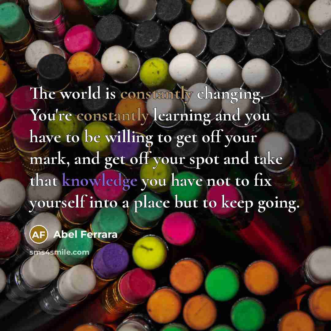 “The world is constantly changing. You're constantly learning and you have to be willing to get off your mark, and get off your spot and take that knowledge you have not to fix yourself into a place but to keep going.” quote by Abel Ferrara