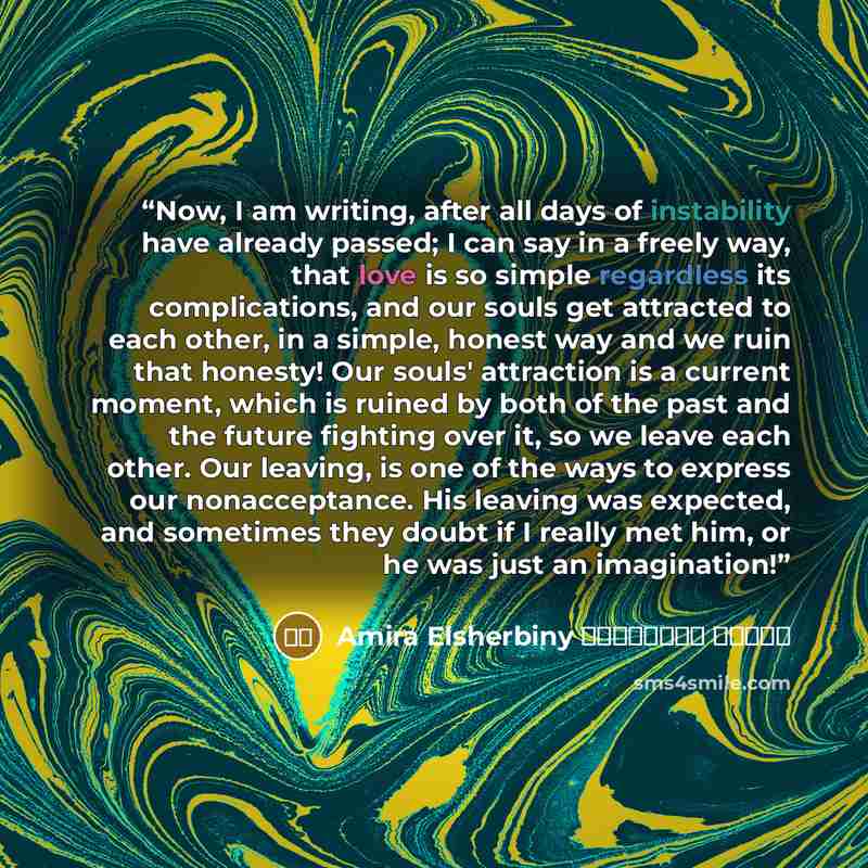 “Now, I am writing, after all days of instability have already passed; I can say in a freely way, that love is so simple regardless its complications, and our souls get attracted to each other, in a simple, honest way and we ruin that honesty! Our souls' attraction is a current moment, which is…” quote by أميرة الشربيني Amira Elsherbiny