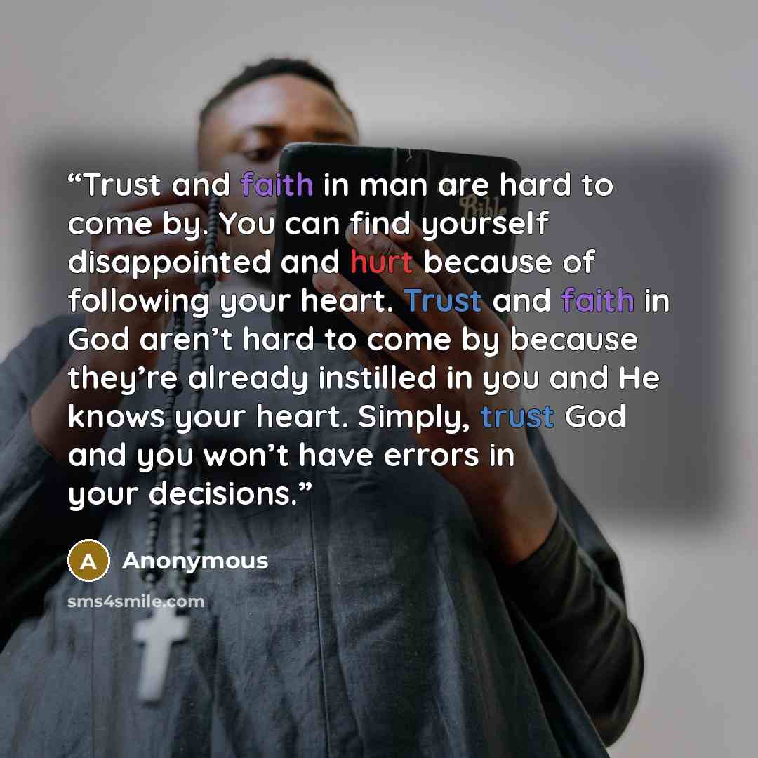 “Trust and faith in man are hard to come by. You can find yourself disappointed and hurt because of following your heart. Trust and faith in God aren’t hard to come by because they’re already instilled in you and He knows your heart. Simply, trust God and you won’t have errors in your decisions.” quote by Anonymous