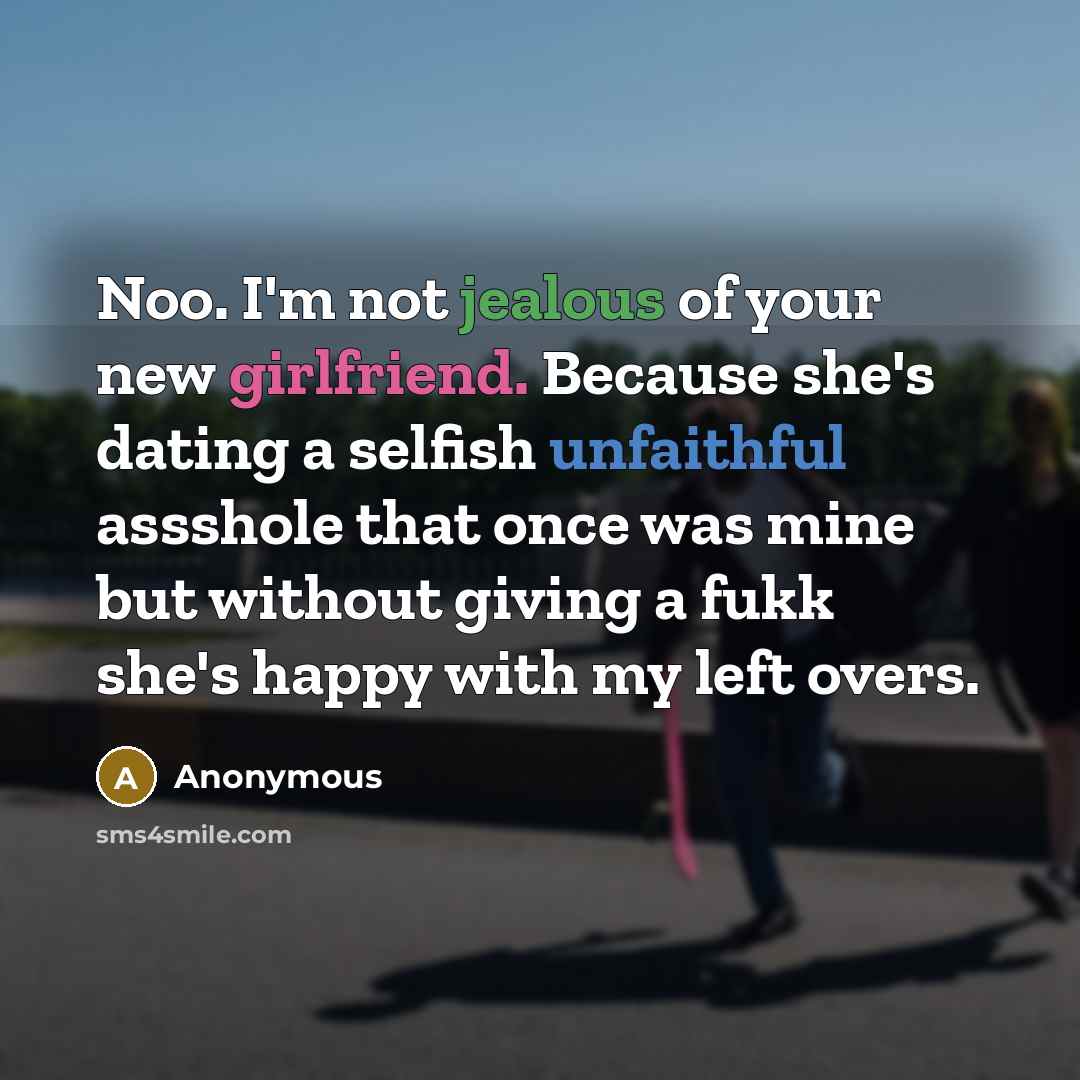 “Noo. I'm not jealous of your new girlfriend. Because she's dating a selfish unfaithful assshole that once was mine but without giving a fukk she's happy with my left overs.” quote by Anonymous