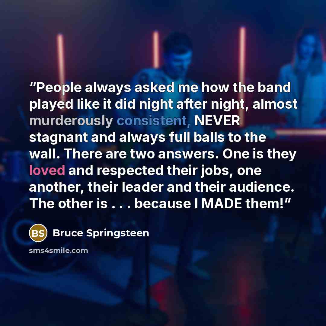 “People always asked me how the band played like it did night after night, almost murderously consistent, NEVER stagnant and always full balls to the wall. There are two answers. One is they loved and respected their jobs, one another, their leader and their audience. The other is . . . because I…” quote by Bruce Springsteen