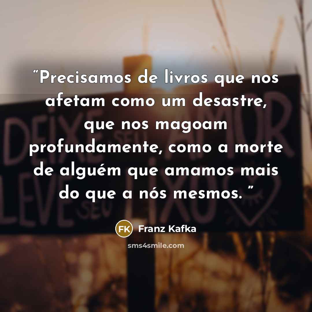 “Precisamos de livros que nos afetam como um desastre, que nos magoam profundamente, como a morte de alguém que amamos mais do que a nós mesmos.” quote by Franz Kafka
