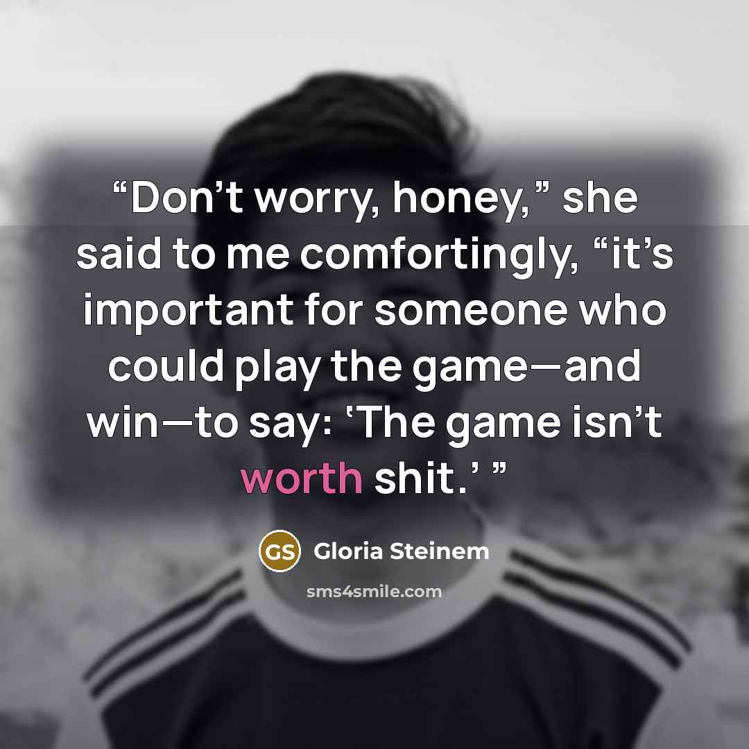 “Don’t worry, honey,” she said to me comfortingly, “it’s important for someone who could play the game—and win—to say: ‘The game isn’t worth shit.’” quote by Gloria Steinem
