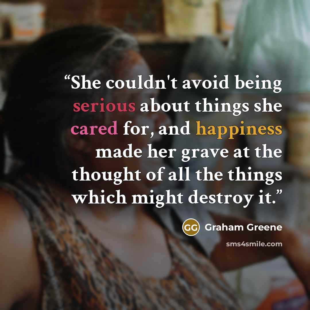 “She couldn't avoid being serious about things she cared for, and happiness made her grave at the thought of all the things which might destroy it.” quote by Graham Greene