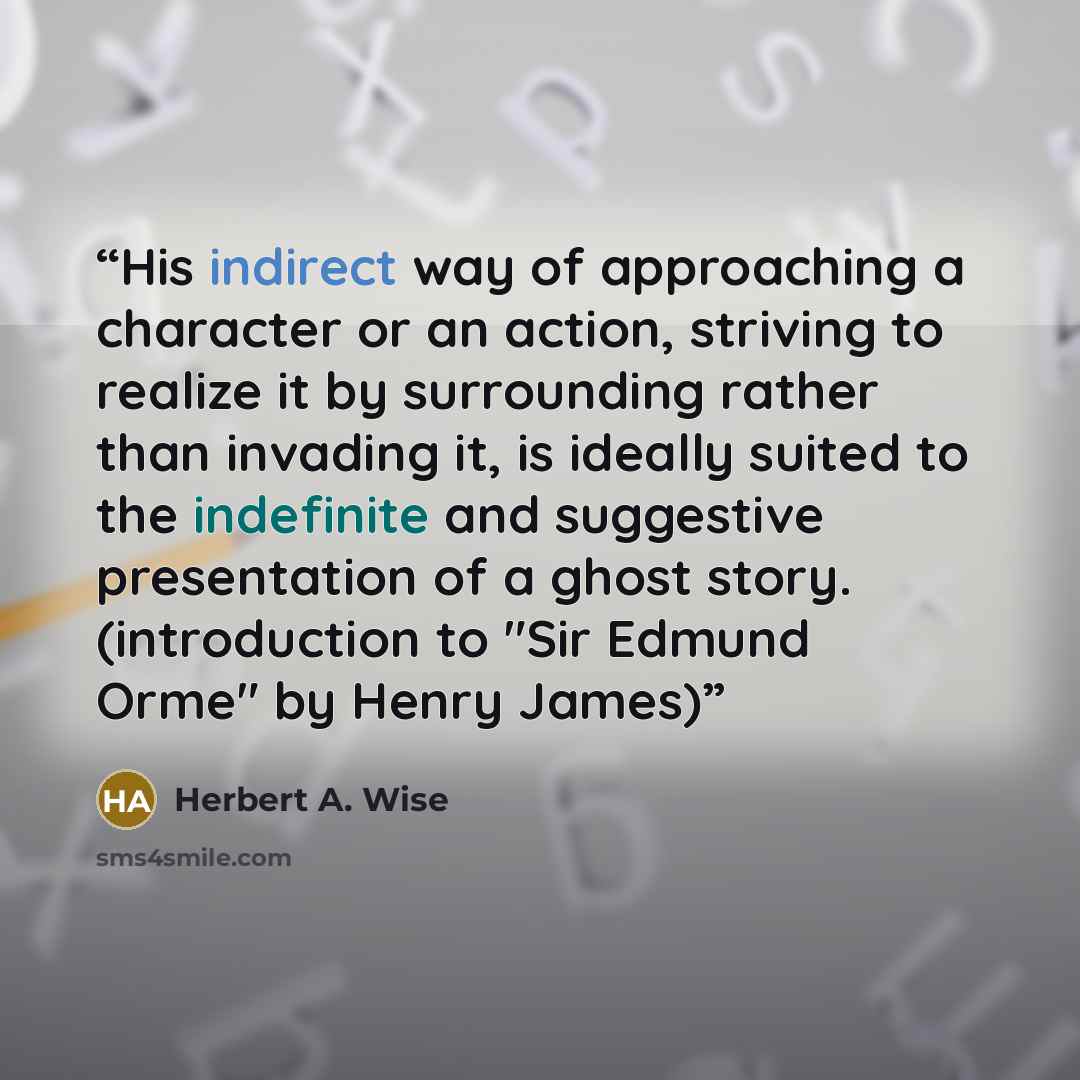 “His indirect way of approaching a character or an action, striving to realize it by surrounding rather than invading it, is ideally suited to the indefinite and suggestive presentation of a ghost story. (introduction to "Sir Edmund Orme" by Henry James)” quote by Herbert A. Wise