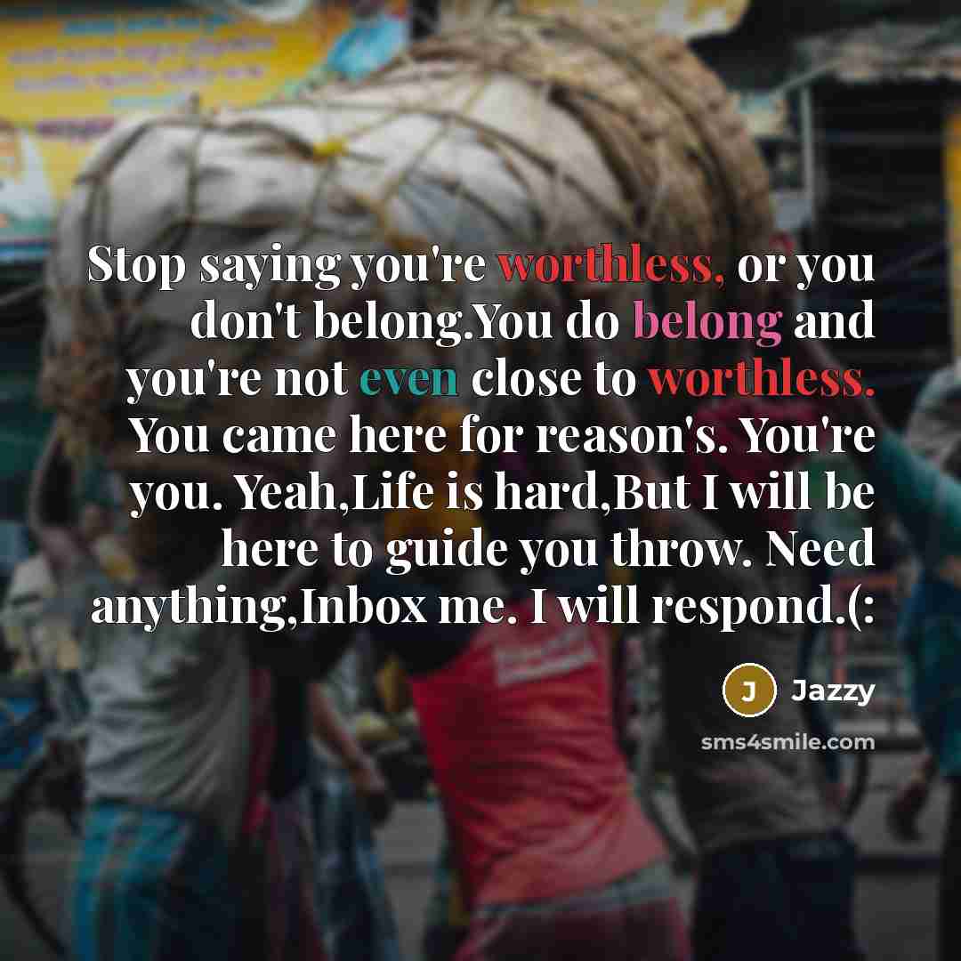 “Stop saying you're worthless, or you don't belong.You do belong and you're not even close to worthless. You came here for reason's. You're you. Yeah,Life is hard,But I will be here to guide you throw. Need anything,Inbox me. I will respond.(:” quote by Jazzy