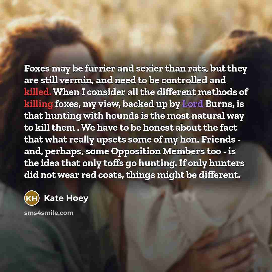 “Foxes may be furrier and sexier than rats, but they are still vermin, and need to be controlled and killed. When I consider all the different methods of killing foxes, my view, backed up by Lord Burns, is that hunting with hounds is the most natural way to kill them . We have to be honest about…” quote by Kate Hoey