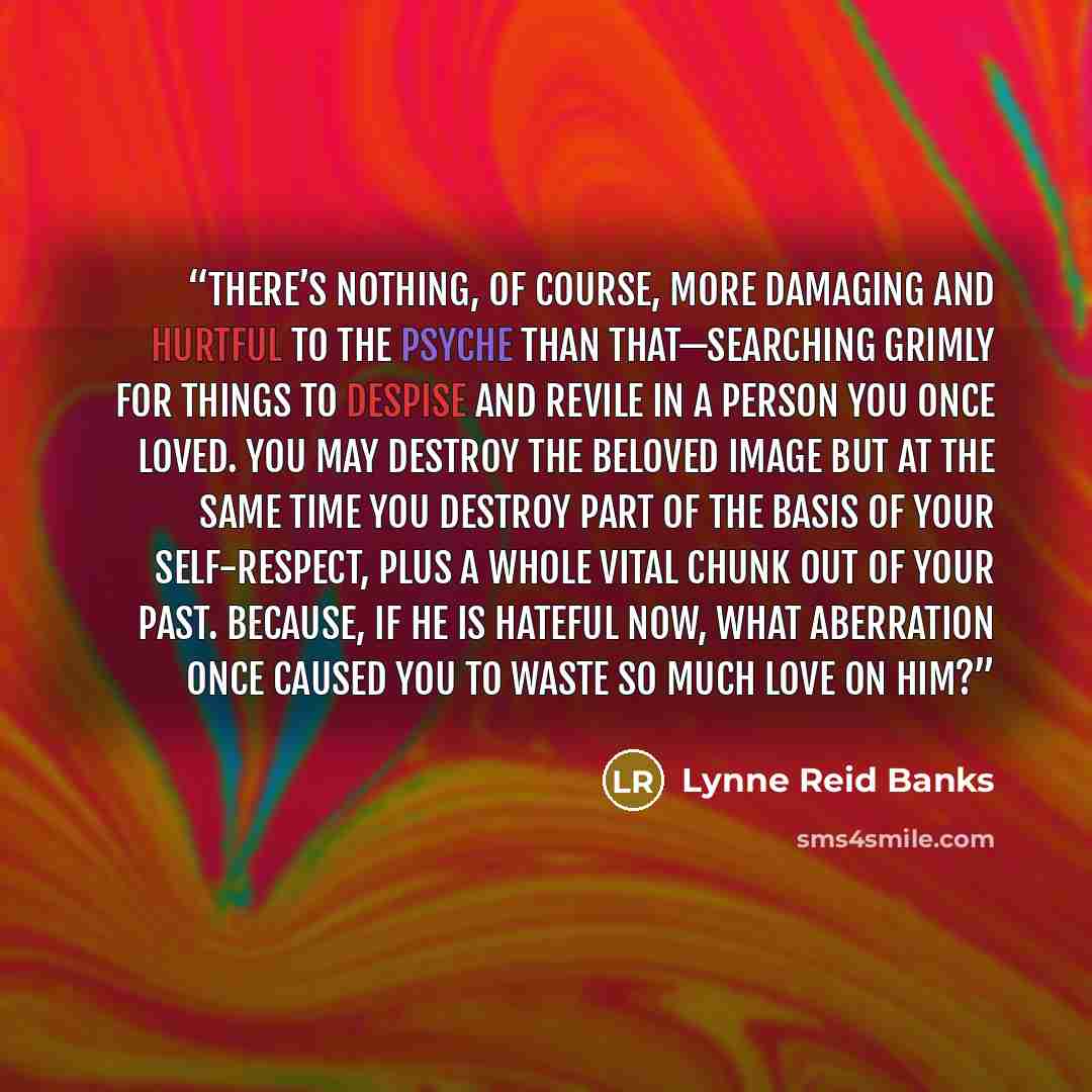 “There’s nothing, of course, more damaging and hurtful to the psyche than that—searching grimly for things to despise and revile in a person you once loved. You may destroy the beloved image but at the same time you destroy part of the basis of your self-respect, plus a whole vital chunk out of…” quote by Lynne Reid Banks