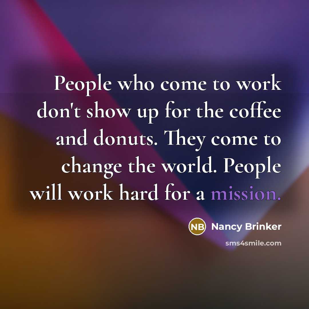 “People who come to work don't show up for the coffee and donuts. They come to change the world. People will work hard for a mission.” quote by Nancy Brinker