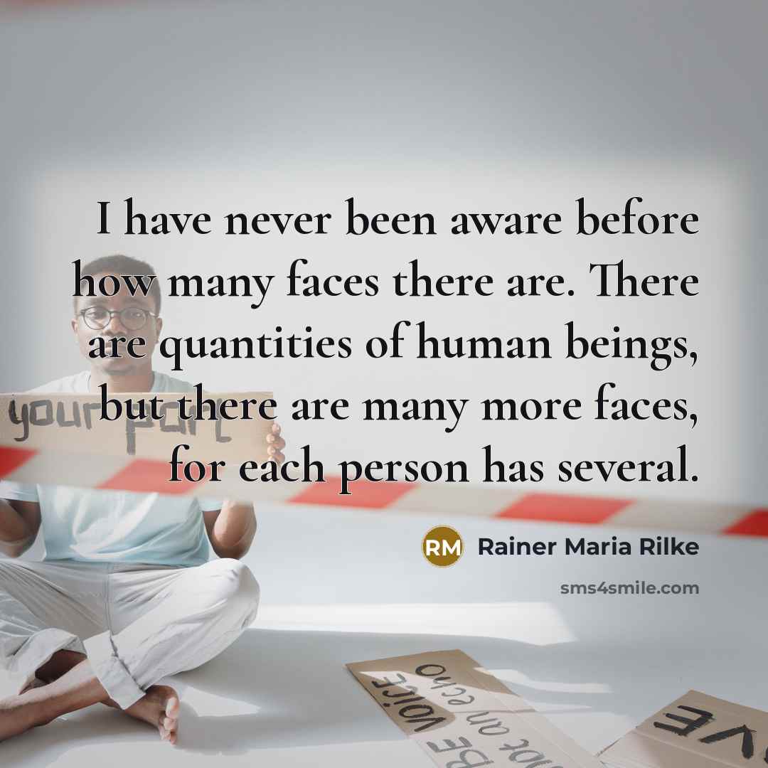 “I have never been aware before how many faces there are. There are quantities of human beings, but there are many more faces, for each person has several.” quote by Rainer Maria Rilke