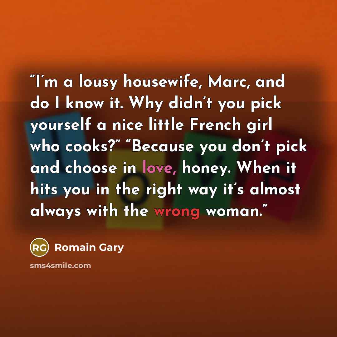 “I’m a lousy housewife, Marc, and do I know it. Why didn’t you pick yourself a nice little French girl who cooks?” “Because you don’t pick and choose in love, honey. When it hits you in the right way it’s almost always with the wrong woman.” quote by Romain Gary