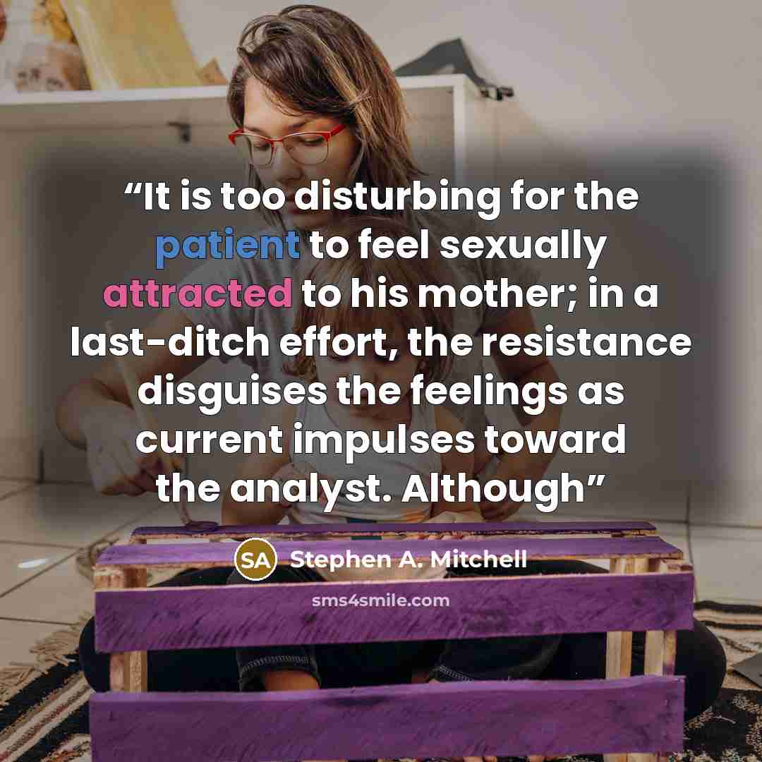 “It is too disturbing for the patient to feel sexually attracted to his mother; in a last-ditch effort, the resistance disguises the feelings as current impulses toward the analyst. Although” quote by Stephen A. Mitchell