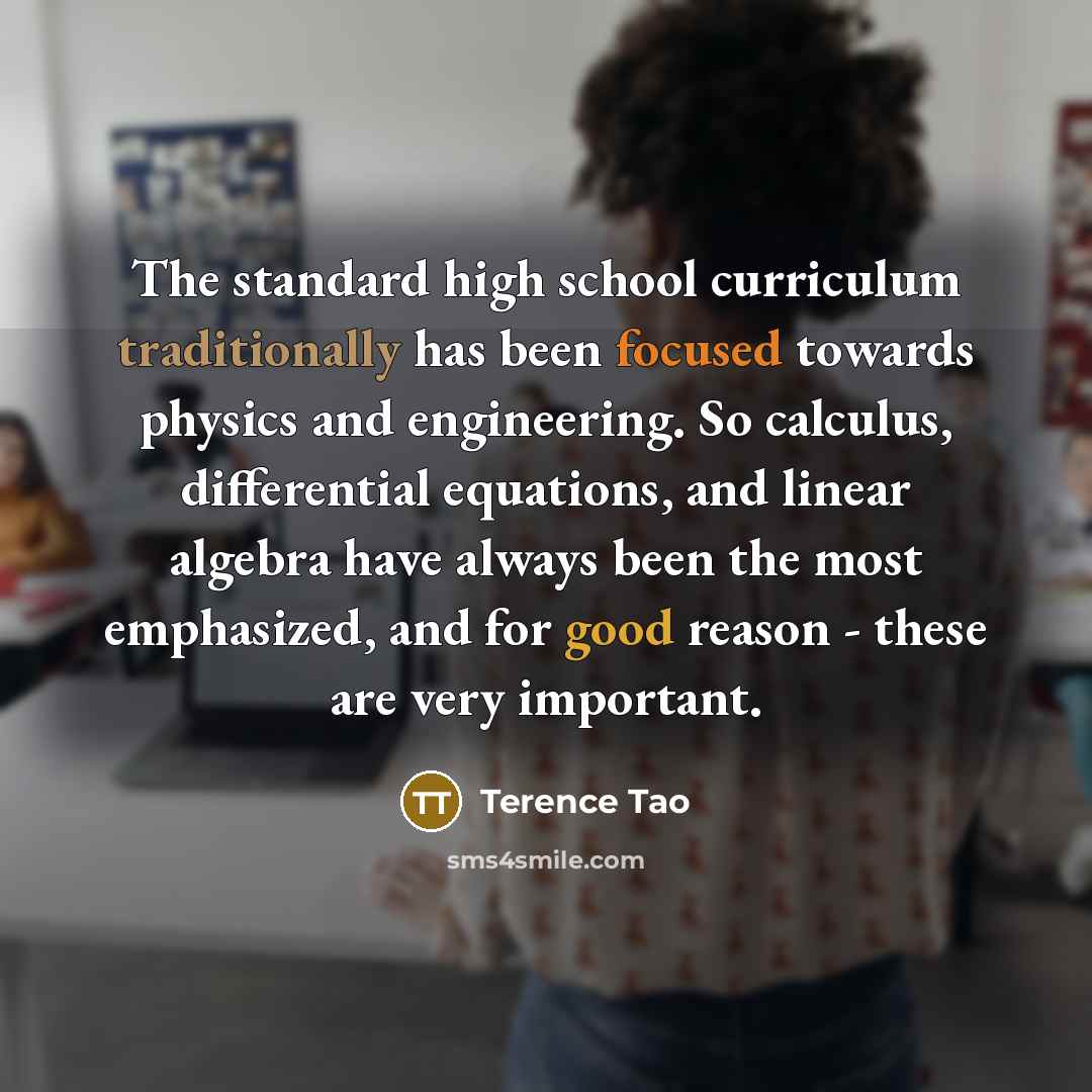 “The standard high school curriculum traditionally has been focused towards physics and engineering. So calculus, differential equations, and linear algebra have always been the most emphasized, and for good reason - these are very important.” quote by Terence Tao