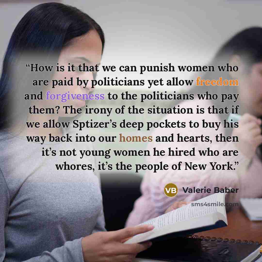 “How is it that we can punish women who are paid by politicians yet allow freedom and forgiveness to the politicians who pay them? The irony of the situation is that if we allow Sptizer’s deep pockets to buy his way back into our homes and hearts, then it’s not young women he hired who are whores…” quote by Valerie Baber