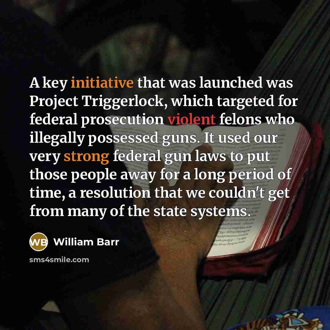 “A key initiative that was launched was Project Triggerlock, which targeted for federal prosecution violent felons who illegally possessed guns. It used our very strong federal gun laws to put those people away for a long period of time, a resolution that we couldn't get from many of the state…” quote by William Barr