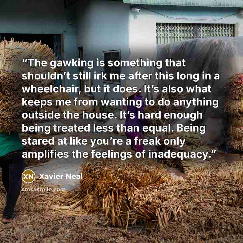 “The gawking is something that shouldn’t still irk me after this long in a wheelchair, but it does. It’s also what keeps me from wanting to do anything outside the house. It’s hard enough being treated less than equal. Being stared at like you’re a freak only amplifies the feelings of inadequacy.” quote by Xavier Neal