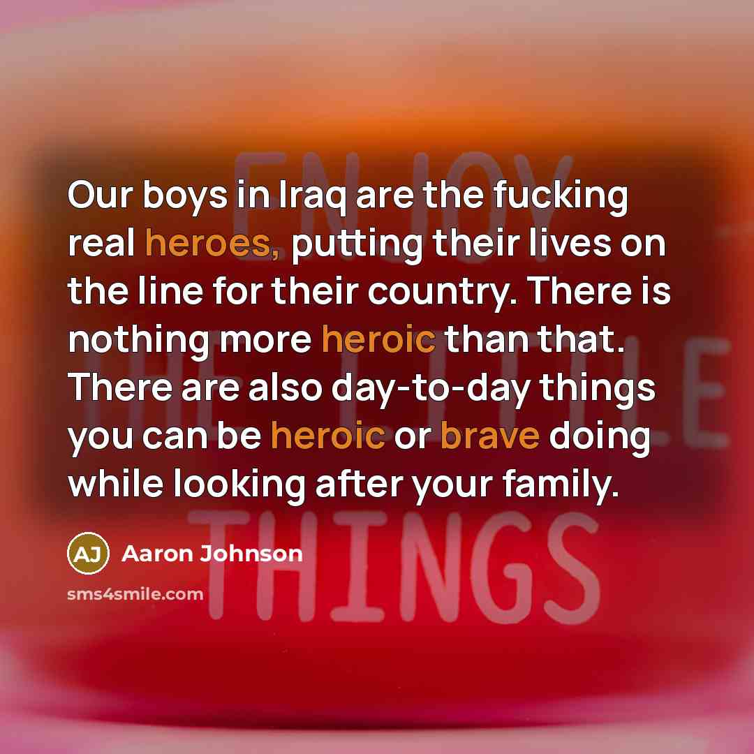 “Our boys in Iraq are the fucking real heroes, putting their lives on the line for their country. There is nothing more heroic than that. There are also day-to-day things you can be heroic or brave doing while looking after your family.” quote by Aaron Johnson