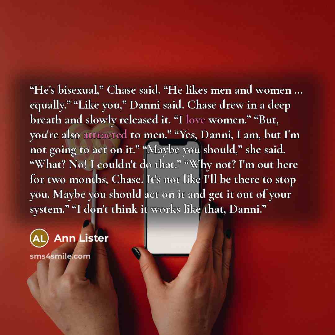 “He's bisexual,” Chase said. “He likes men and women … equally.” “Like you,” Danni said. Chase drew in a deep breath and slowly released it. “I love women.” “But, you're also attracted to men.” “Yes, Danni, I am, but I'm not going to act on it.” “Maybe you should,” she said. “What? No! I couldn't…” quote by Ann Lister