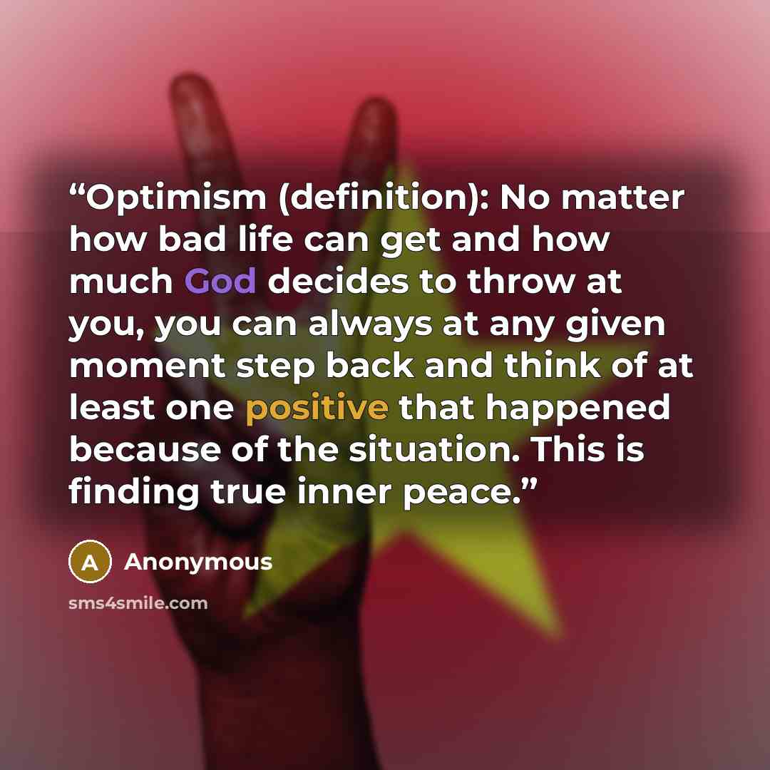 “Optimism (definition): No matter how bad life can get and how much God decides to throw at you, you can always at any given moment step back and think of at least one positive that happened because of the situation. This is finding true inner peace.” quote by Anonymous
