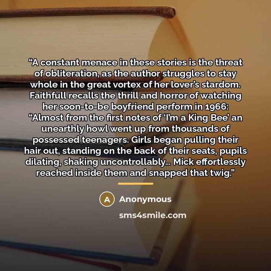 “A constant menace in these stories is the threat of obliteration, as the author struggles to stay whole in the great vortex of her lover’s stardom. Faithfull recalls the thrill and horror of watching her soon-to-be boyfriend perform in 1966: “Almost from the first notes of ‘I’m a King Bee’ an…” quote by Anonymous