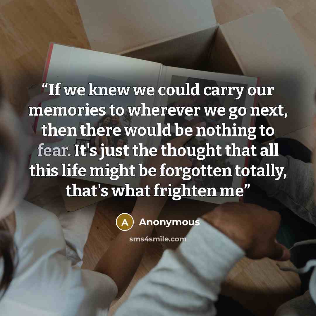 “If we knew we could carry our memories to wherever we go next, then there would be nothing to fear. It's just the thought that all this life might be forgotten totally, that's what frighten me” quote by Anonymous