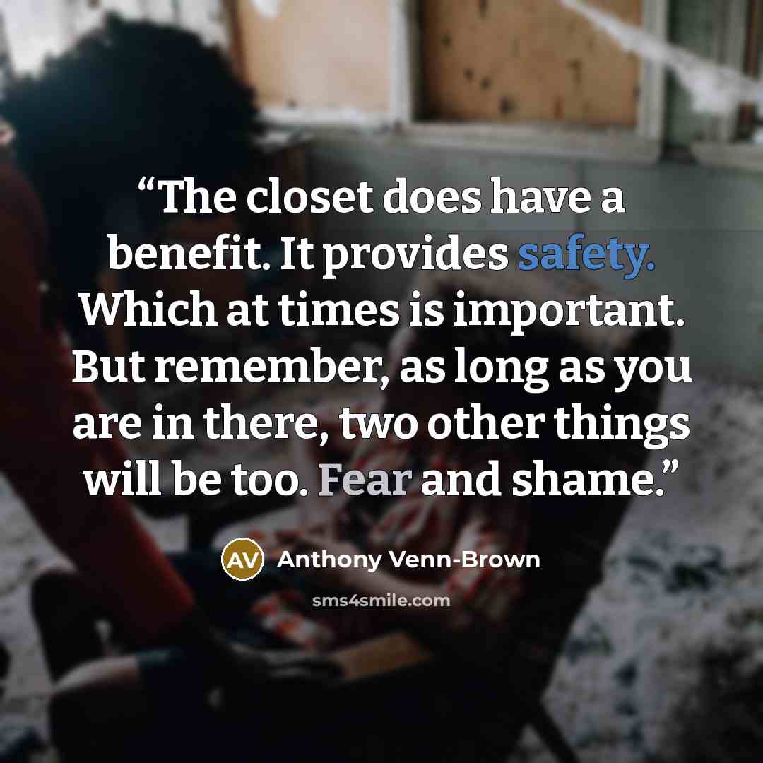 “The closet does have a benefit. It provides safety. Which at times is important. But remember, as long as you are in there, two other things will be too. Fear and shame.” quote by Anthony Venn-Brown
