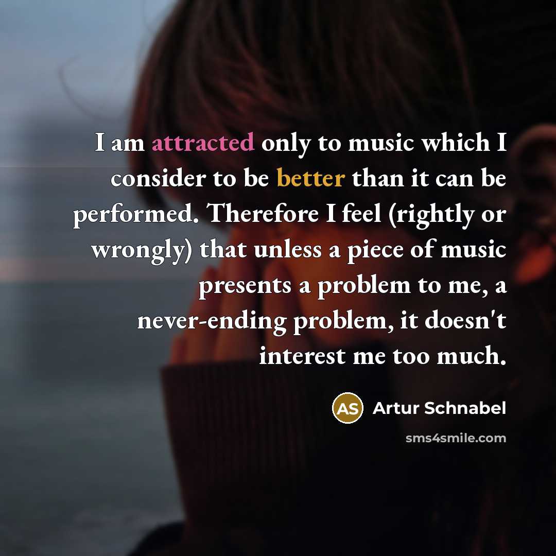 “I am attracted only to music which I consider to be better than it can be performed. Therefore I feel (rightly or wrongly) that unless a piece of music presents a problem to me, a never-ending problem, it doesn't interest me too much.” quote by Artur Schnabel