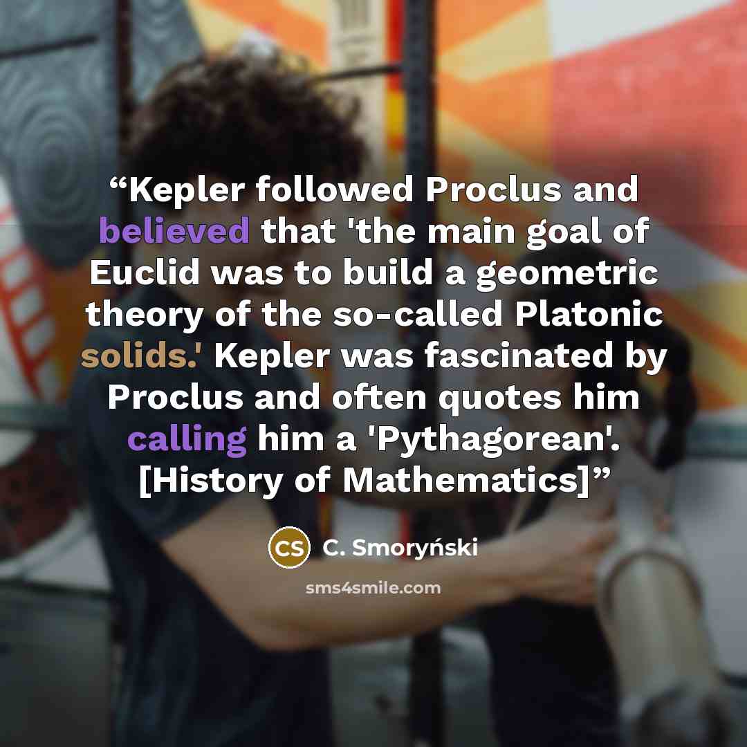 “Kepler followed Proclus and believed that 'the main goal of Euclid was to build a geometric theory of the so-called Platonic solids.' Kepler was fascinated by Proclus and often quotes him calling him a 'Pythagorean'. [History of Mathematics]” quote by C. Smoryński