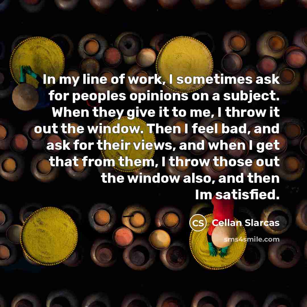“In my line of work, I sometimes ask for peoples opinions on a subject. When they give it to me, I throw it out the window. Then I feel bad, and ask for their views, and when I get that from them, I throw those out the window also, and then Im satisfied.” quote by Cellan Slarcas