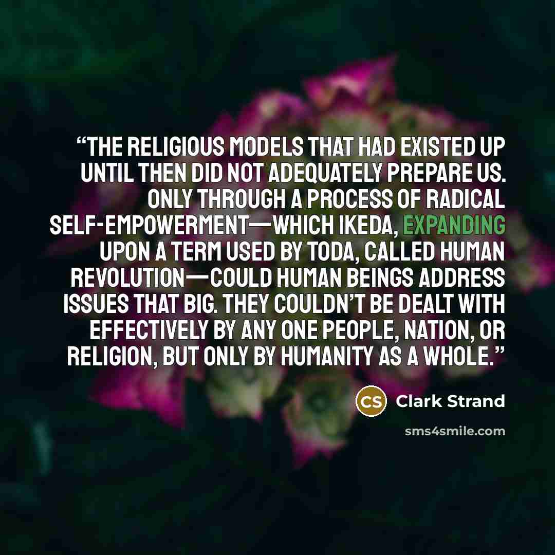 “the religious models that had existed up until then did not adequately prepare us. Only through a process of radical self-empowerment—which Ikeda, expanding upon a term used by Toda, called Human Revolution—could human beings address issues that big. They couldn’t be dealt with effectively by any…” quote by Clark Strand