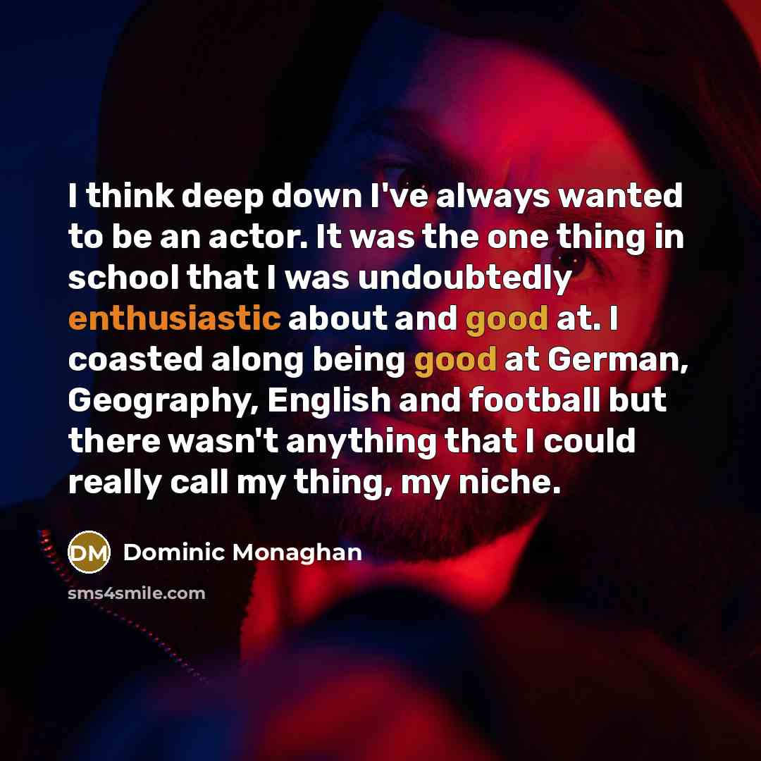 “I think deep down I've always wanted to be an actor. It was the one thing in school that I was undoubtedly enthusiastic about and good at. I coasted along being good at German, Geography, English and football but there wasn't anything that I could really call my thing, my niche.” quote by Dominic Monaghan