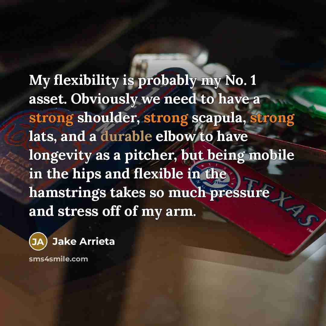 “My flexibility is probably my No. 1 asset. Obviously we need to have a strong shoulder, strong scapula, strong lats, and a durable elbow to have longevity as a pitcher, but being mobile in the hips and flexible in the hamstrings takes so much pressure and stress off of my arm.” quote by Jake Arrieta