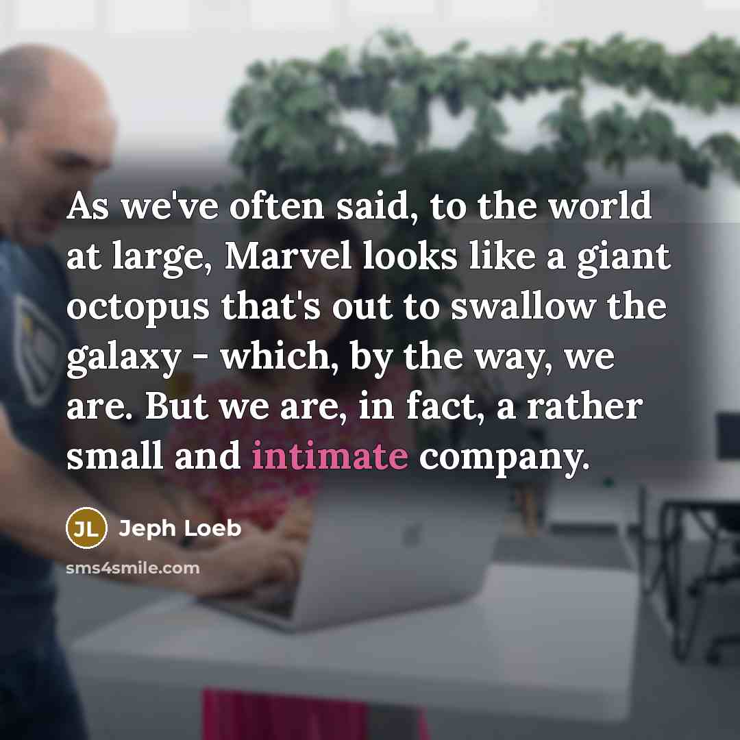 “As we've often said, to the world at large, Marvel looks like a giant octopus that's out to swallow the galaxy - which, by the way, we are. But we are, in fact, a rather small and intimate company.” quote by Jeph Loeb