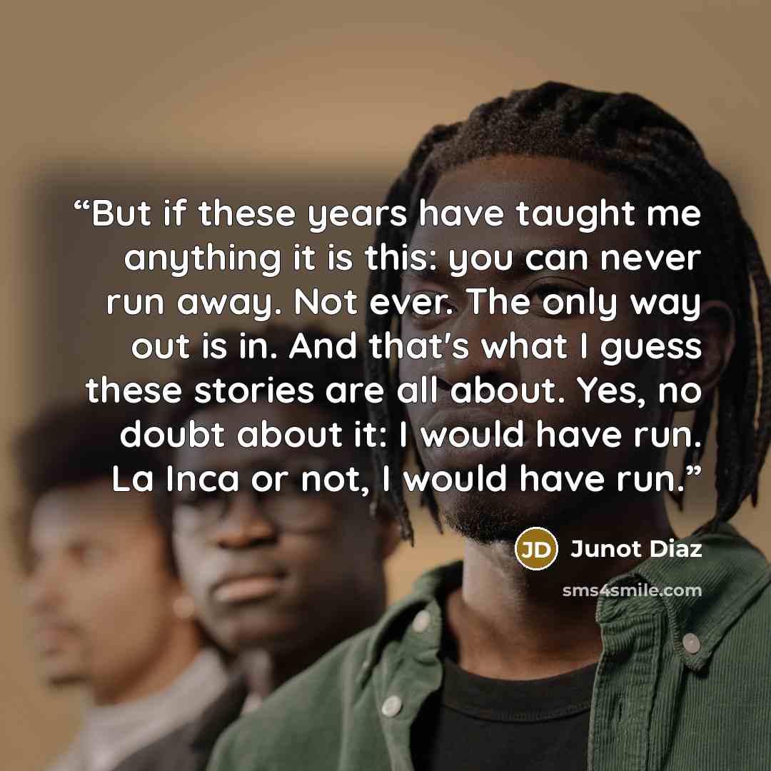“But if these years have taught me anything it is this: you can never run away. Not ever. The only way out is in. And that's what I guess these stories are all about. Yes, no doubt about it: I would have run. La Inca or not, I would have run.” quote by Junot Díaz