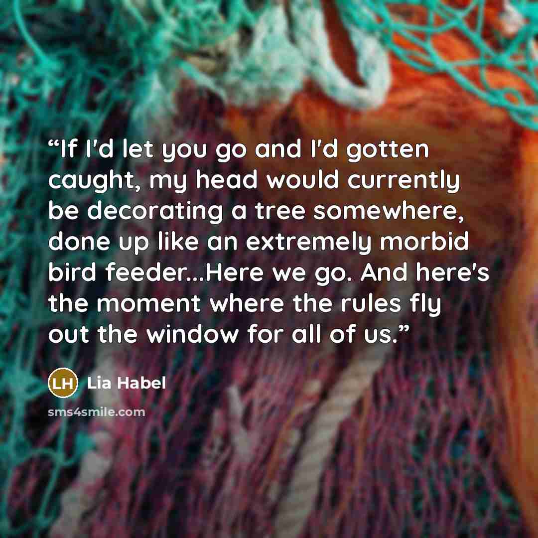 “If I'd let you go and I'd gotten caught, my head would currently be decorating a tree somewhere, done up like an extremely morbid bird feeder...Here we go. And here's the moment where the rules fly out the window for all of us.” quote by Lia Habel