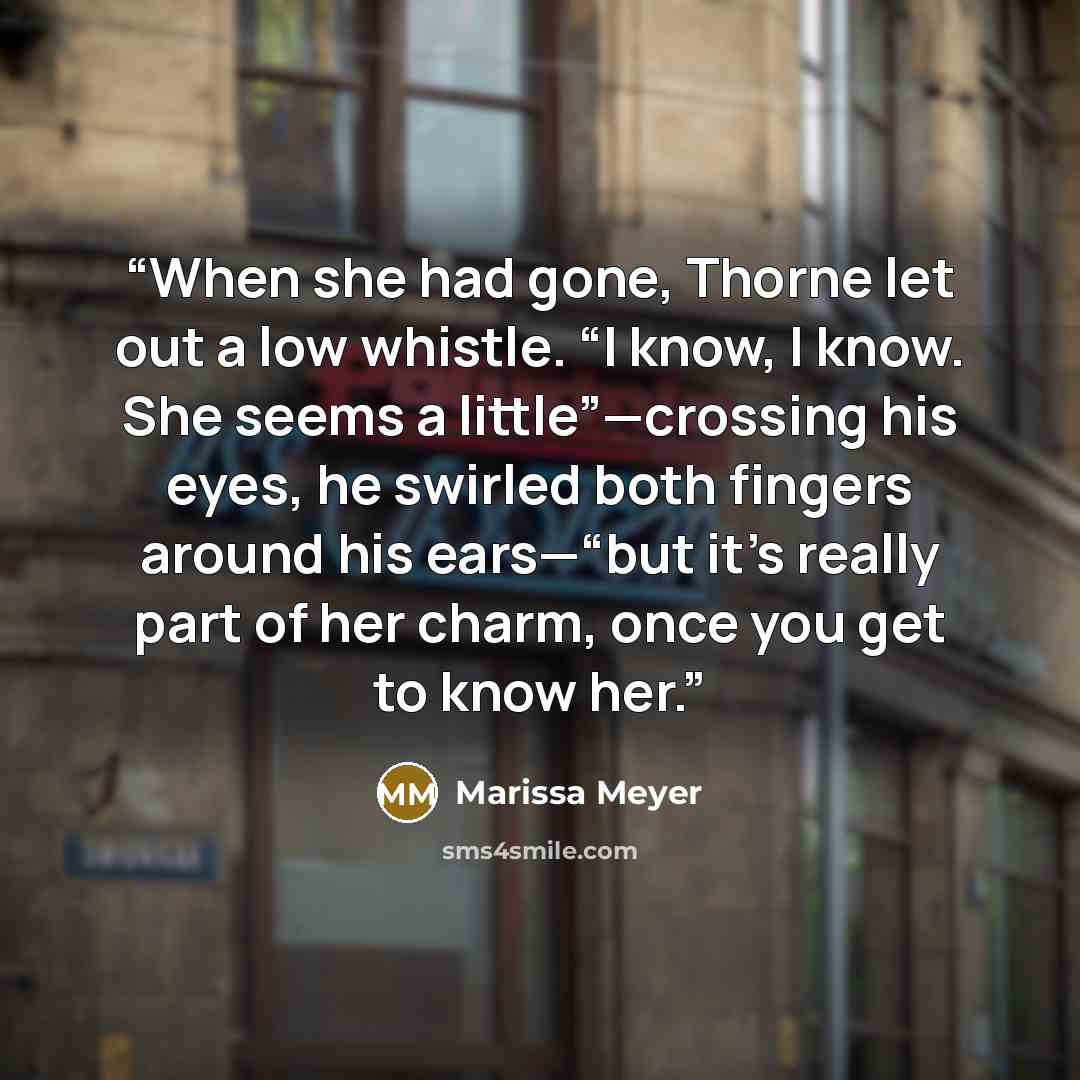 “When she had gone, Thorne let out a low whistle. “I know, I know. She seems a little”—crossing his eyes, he swirled both fingers around his ears—“but it’s really part of her charm, once you get to know her.” quote by Marissa Meyer