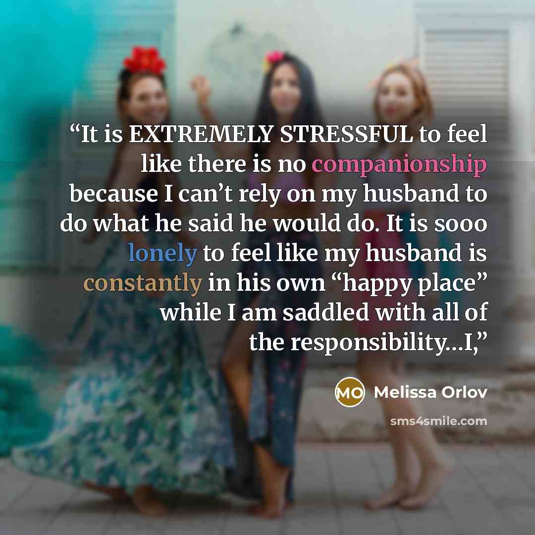 “It is EXTREMELY STRESSFUL to feel like there is no companionship because I can’t rely on my husband to do what he said he would do. It is sooo lonely to feel like my husband is constantly in his own “happy place” while I am saddled with all of the responsibility…I,” quote by Melissa Orlov