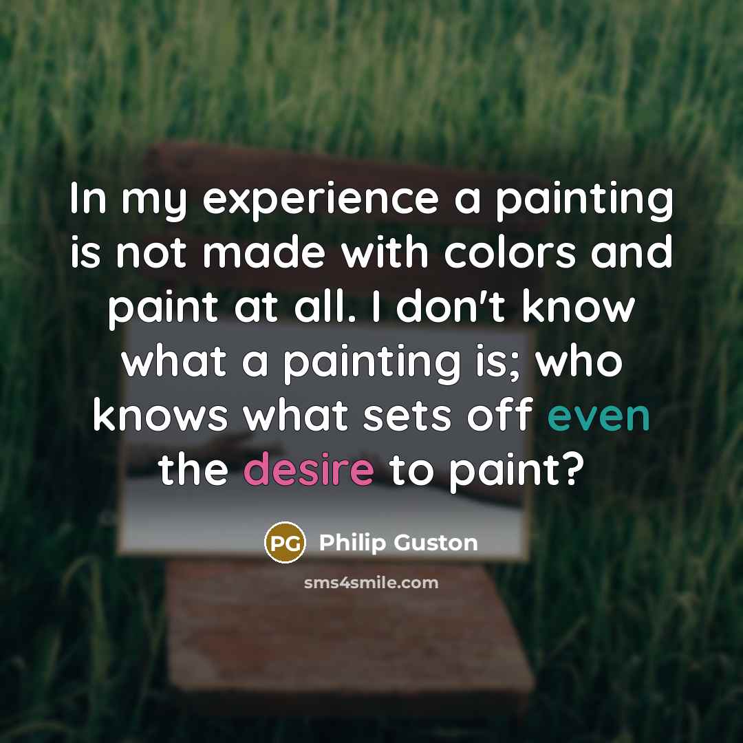 “In my experience a painting is not made with colors and paint at all. I don't know what a painting is; who knows what sets off even the desire to paint?” quote by Philip Guston