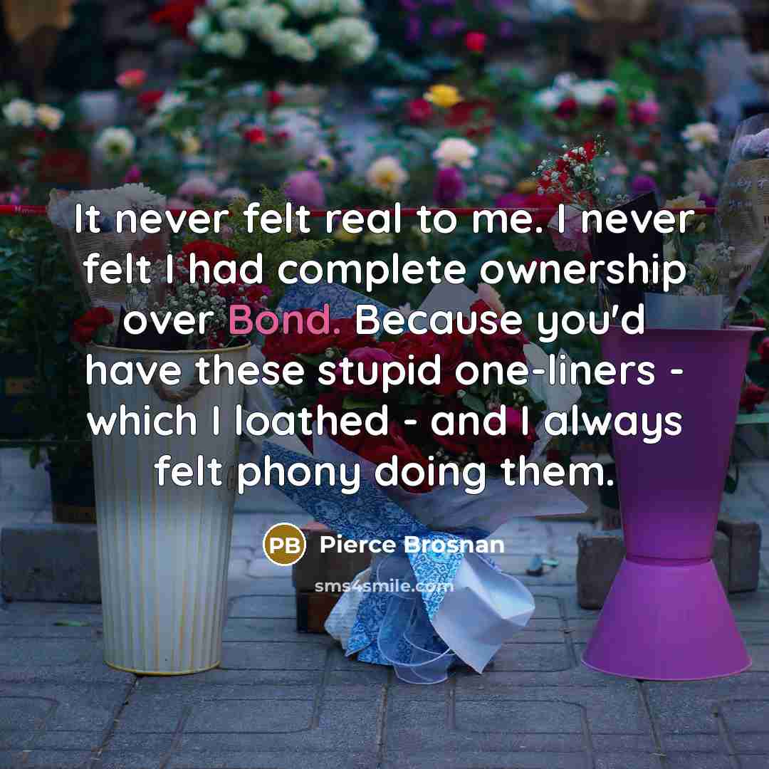 “It never felt real to me. I never felt I…” quote by Pierce Brosnan