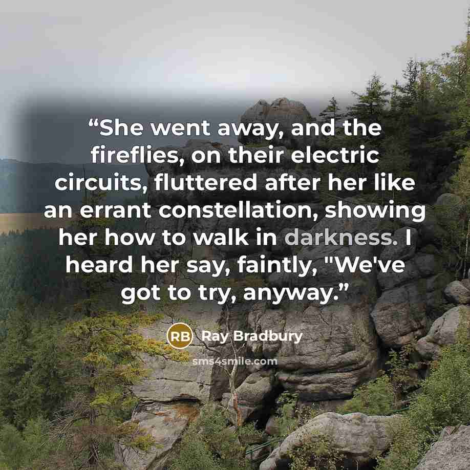 “She went away, and the fireflies, on their electric circuits, fluttered after her like an errant constellation, showing her how to walk in darkness. I heard her say, faintly, "We've got to try, anyway.” quote by Ray Bradbury