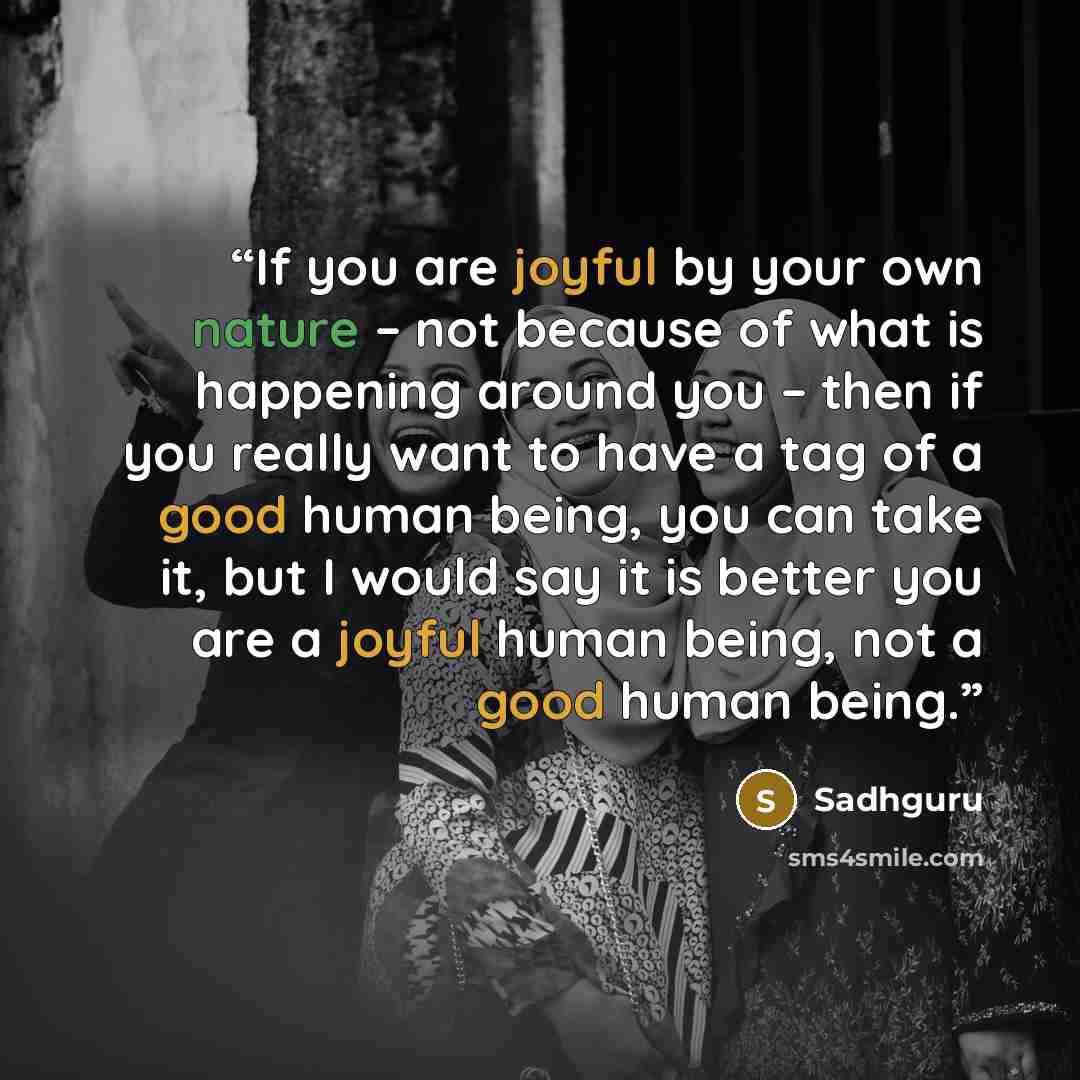 “If you are joyful by your own nature – not because of what is happening around you – then if you really want to have a tag of a good human being, you can take it, but I would say it is better you are a joyful human being, not a good human being.” quote by Sadhguru