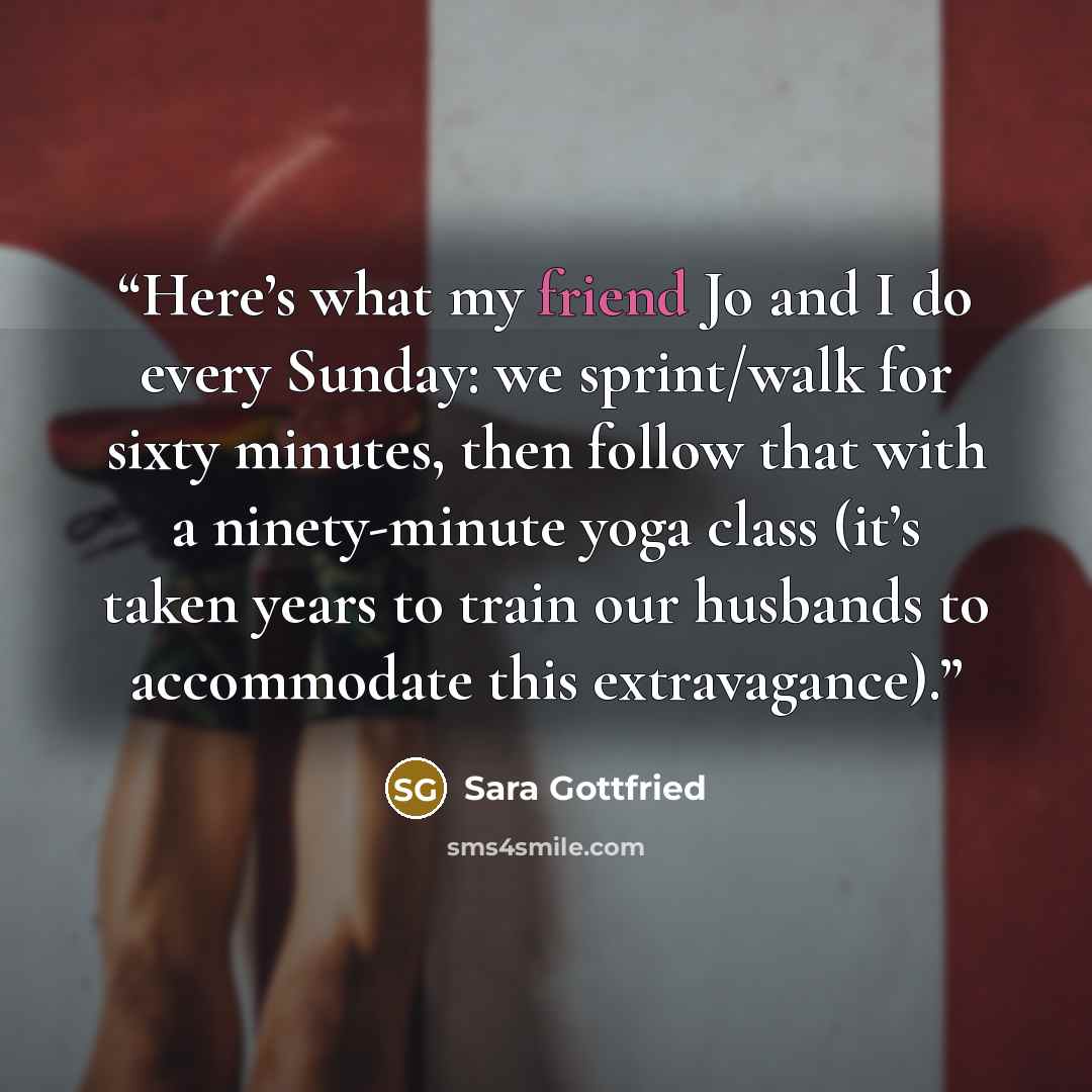 “Here’s what my friend Jo and I do every Sunday: we sprint/walk for sixty minutes, then follow that with a ninety-minute yoga class (it’s taken years to train our husbands to accommodate this extravagance).” quote by Sara Gottfried