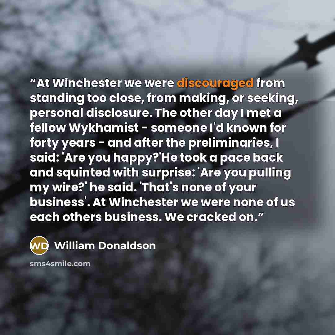 “At Winchester we were discouraged from standing too close, from making, or seeking, personal disclosure. The other day I met a fellow Wykhamist - someone I'd known for forty years - and after the preliminaries, I said: 'Are you happy?'He took a pace back and squinted with surprise: 'Are you…” quote by William Donaldson