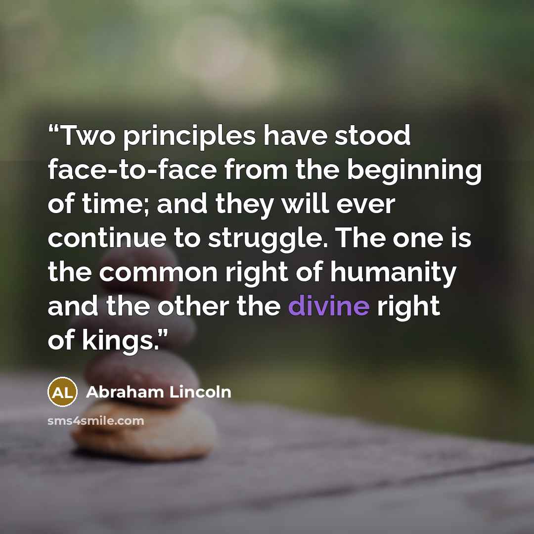 “Two principles have stood face-to-face from the beginning of time; and they will ever continue to struggle. The one is the common right of humanity and the other the divine right of kings.” quote by Abraham Lincoln