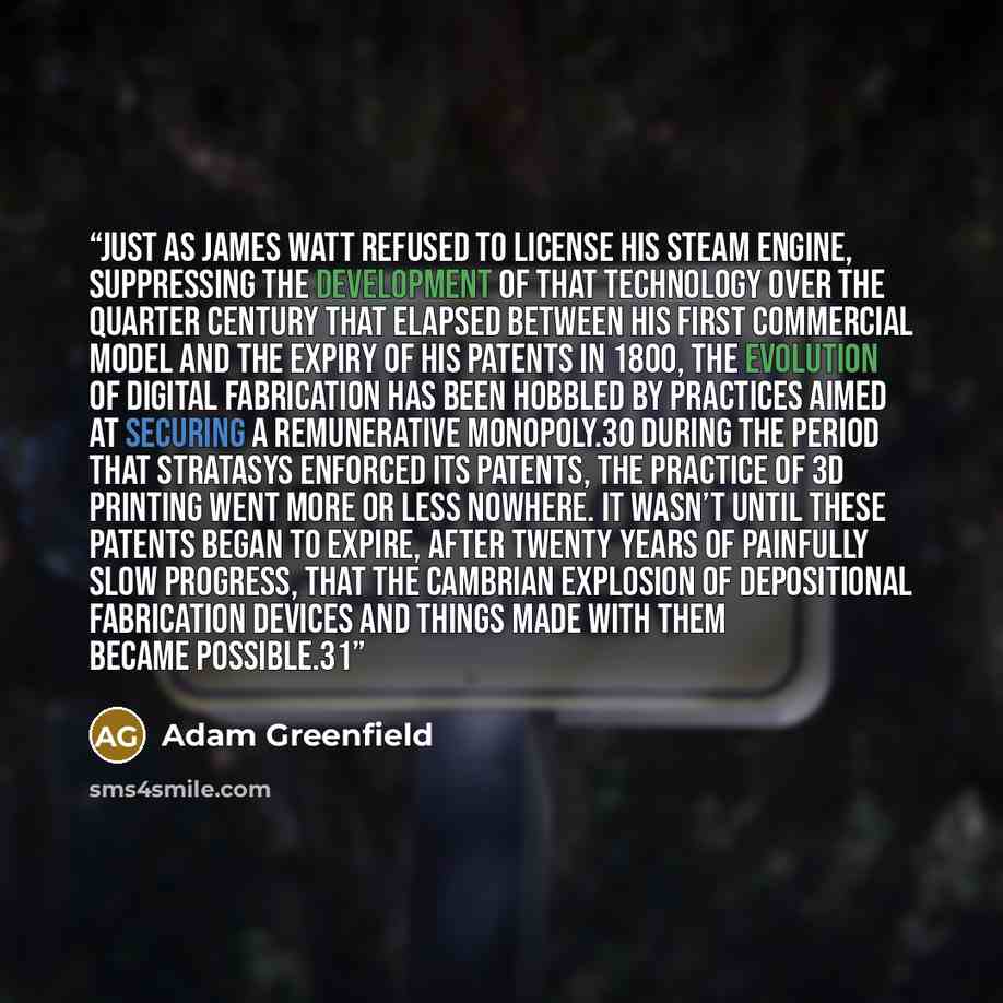 “Just as James Watt refused to license his steam engine, suppressing the development of that technology over the quarter century that elapsed between his first commercial model and the expiry of his patents in 1800, the evolution of digital fabrication has been hobbled by practices aimed at…” quote by Adam Greenfield